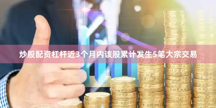 炒股配资杠杆近3个月内该股累计发生5笔大宗交易