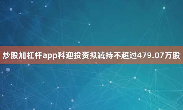 炒股加杠杆app科迎投资拟减持不超过479.07万股