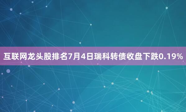 互联网龙头股排名7月4日瑞科转债收盘下跌0.19%
