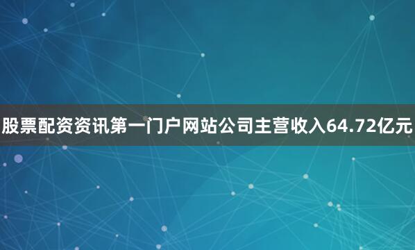 股票配资资讯第一门户网站公司主营收入64.72亿元