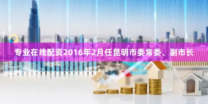 专业在线配资2016年2月任昆明市委常委、副市长
