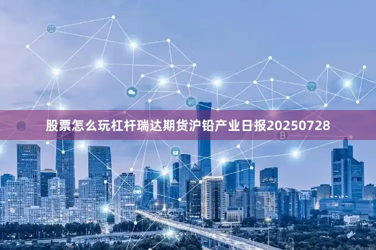 股票怎么玩杠杆瑞达期货沪铅产业日报20250728