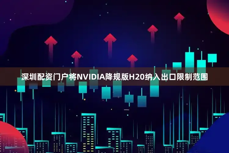深圳配资门户将NVIDIA降规版H20纳入出口限制范围