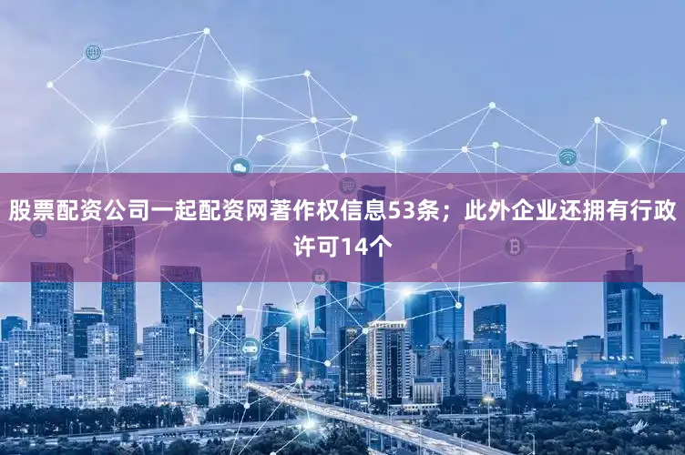 股票配资公司一起配资网著作权信息53条；此外企业还拥有行政许可14个