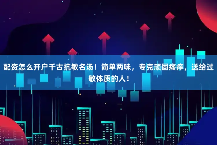 配资怎么开户千古抗敏名汤！简单两味，专克顽固瘙痒，送给过敏体质的人！
