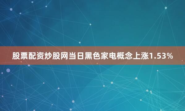股票配资炒股网当日黑色家电概念上涨1.53%